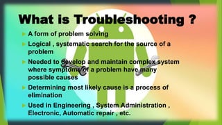 What is Troubleshooting ?
 A form of problem solving
 Logical , systematic search for the source of a
problem
 Needed to develop and maintain complex system
where symptoms of a problem have many
possible causes
 Determining most likely cause is a process of
elimination
 Used in Engineering , System Administration ,
Electronic, Automatic repair , etc.
 
