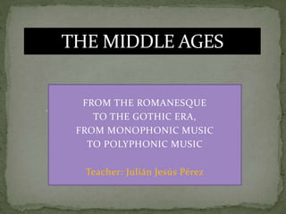 FROM THE ROMANESQUE
TO THE GOTHIC ERA,
FROM MONOPHONIC MUSIC
TO POLYPHONIC MUSIC
Teacher: Julián Jesús Pérez
THE MIDDLE AGES
 