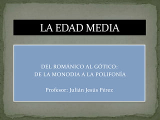 DEL ROMÁNICO AL GÓTICO:
DE LA MONODIA A LA POLIFONÍA
Profesor: Julián Jesús Pérez
LA EDAD MEDIA
 