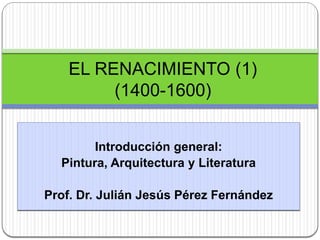 Introducción general:
Pintura, Arquitectura y Literatura
Prof. Dr. Julián Jesús Pérez Fernández
EL RENACIMIENTO (1)
(1400-1600)
 