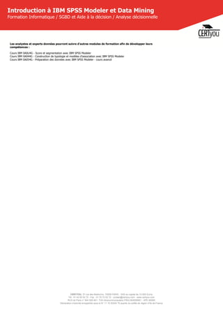 CERTYOU, 37 rue des Mathurins, 75008 PARIS - SAS au capital de 10 000 Euros
Tél : 01 42 93 52 72 - Fax : 01 70 72 02 72 - contact@certyou.com - www.certyou.com
RCS de Paris n° 804 509 461- TVA intracommunautaire FR03 804509461 - APE 8559A
Déclaration d’activité enregistrée sous le N° 11 75 52524 75 auprès du préfet de région d’Ile-de-France
Introduction à IBM SPSS Modeler et Data Mining
Formation Informatique / SGBD et Aide à la décision / Analyse décisionnelle
Les analystes et experts données pourront suivre d'autres modules de formation afin de développer leurs
compétences :
Cours IBM 0A0U4G - Score et segmentation avec IBM SPSS Modeler
Cours IBM 0A044G - Construction de typologie et modèles d'association avec IBM SPSS Modeler
Cours IBM 0A054G - Préparation des données avec IBM SPSS Modeler - cours avancé
 