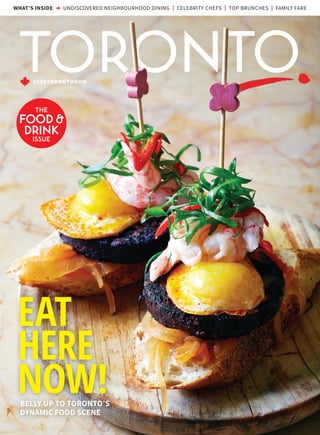 #SEETORONTONOW
WHAT’S INSIDE ➜ UNDISCOVERED NEIGHBOURHOOD DINING | CELEBRITY CHEFS | TOP BRUNCHES | FAMILY FARE
THE
FOOD &
DRINK
ISSUE
EAT
HERE
NOW!BELLY UP TO TORONTO’S
DYNAMIC FOOD SCENE
 