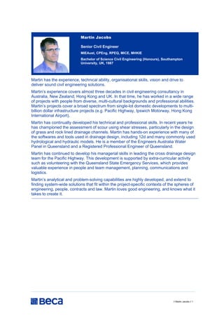 // Martin Jacobs // 1
Martin Jacobs
Senior Civil Engineer
MIEAust, CPEng, RPEQ, MICE, MHKIE
Bachelor of Science Civil Engineering (Honours), Southampton
University, UK, 1987
Martin has the experience, technical ability, organisational skills, vision and drive to
deliver sound civil engineering solutions.
Martin’s experience covers almost three decades in civil engineering consultancy in
Australia, New Zealand, Hong Kong and UK. In that time, he has worked in a wide range
of projects with people from diverse, multi-cultural backgrounds and professional abilities.
Martin’s projects cover a broad spectrum from single-lot domestic developments to multi-
billion dollar infrastructure projects (e.g. Pacific Highway, Ipswich Motorway, Hong Kong
International Airport).
Martin has continually developed his technical and professional skills. In recent years he
has championed the assessment of scour using shear stresses, particularly in the design
of grass and rock lined drainage channels. Martin has hands-on experience with many of
the softwares and tools used in drainage design, including 12d and many commonly used
hydrological and hydraulic models. He is a member of the Engineers Australia Water
Panel in Queensland and a Registered Professional Engineer of Queensland.
Martin has continued to develop his managerial skills in leading the cross drainage design
team for the Pacific Highway. This development is supported by extra-curricular activity
such as volunteering with the Queensland State Emergency Services, which provides
valuable experience in people and team management, planning, communications and
logistics.
Martin’s analytical and problem-solving capabilities are highly developed, and extend to
finding system-wide solutions that fit within the project-specific contexts of the spheres of
engineering, people, contracts and law. Martin loves good engineering, and knows what it
takes to create it.
 