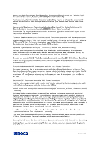 // Martin Jacobs// 10
Abbot Point State Development Area/Queensland Department of Infrastructure and Planning Flood
Assessment, Queensland, Australia, 2008-2009, (Parsons Brinckerhoff)
Flood assessment, which referred to two-dimensional flood modelling prepared by others and an assessment of
elevation required to reduce risk of flooding to an acceptable level, given potential rise in sea level due to climate
change.
Assessment of Development Applications to Brisbane City Council/City Design for Brisbane City
Council, Brisbane, Queensland, Australia, 2000-2004, (Storm Water Consulting)
Secondment to City Design for technical assessment of development applications made to council against council’s
subdivision and development guidelines
Petrie and Bray Park/Moreton Bay Regional Council, Queensland, Australia, 2008, (Brown Consulting)
Detailed analysis and design of relief urban drainage at Joora Avenue, Petrie, and at Leone Street, Bray Park using
XP-Storm and PC Drain. Reviewed previous studies. Supervised and checked detailed construction drawings.
Compiled contract documents and bill of quantities to MBRC standards.
Hay Road, Dayboro/Private Developer, Queensland, Australia, 2008, (Brown Consulting)
Integrated water management plan for proposed urban development. Analysis of extents of flooding from local
creeks, determined appropriate water quality treatment features and integrated water management planning, and
developed concept design to demonstrate engineering feasibility within site constraints.
Brendale and Lawnton/CSR & Private Developer, Queensland, Australia, 2007-2008, (Brown Consulting)
Analysis and design of open channels for industrial subdivisions using HEC-RAS and XP-Storm models to determine
channel dimensions.
Kremzow Road Brendale/CSR, Queensland, Australia, 2007, (Brown Consulting)
Storm water management plan for large-scale proposed residential and industrial development at Kremzow Road.
Supervised all aspects of storm water management strategy, including hydrological analysis, determination of lawful
points of discharge, design of detention basins and engineered wetland, design of major flow paths through
development, and concept design of water quality treatment features within the development. Used XP-Rafts and
HEC-RAS
Rochedale/FKP, Queensland, Australia, 2007, (Brown Consulting)
Integrated water management plan, which included use of recycled wastewater and concept design of water quality
treatment features, for proposed residential development of 350 lots.
Various Storm water Management Plans/Private Developers, Queensland, Australia, 2004-2008, (Brown
Consulting)
Storm water quality management plans for various private residential and industrial developments and concept
designs of appropriate storm water quality treatment features in accordance with council guidelines and planning
scheme policies. Compliance with lawful points of discharge, compliance with storm water quality objectives and
mitigation of impacts on flow paths. Determined extents of flooding and potential impacts to overland flow paths and
creeks and assessed appropriate mitigation works. Examples include subdivisions at Wacol Station Road in Ipswich,
South Station Road in Brisbane, Montanus Drive in Caboolture, South Pine Road in Pine Rivers Shire, Kunda Park in
Maroochydore, Sinnamon Road in Brisbane, Bellbird Park in Ipswich, several multi-storey developments in Gold
Coast. Used XP-Rafts, XP-Storm, URBS, MUSIC, HEC-RAS and MIKE 11
Local Storm water Management Plans for Caboolture Shire Council/Caboolture Shire Council,
Queensland, Australia, 2006, (Storm Water Consulting)
Local storm water management plans for council. Conducted preliminary analysis of local drainage systems using
XP-Storm. Designed scoping of engineering works to provide required standard of service
Cannery Creek/Brisbane City Council, Brisbane, Queensland, Australia, 2006, (Storm Water Consulting)
Modelling of creek and drainage system using XP-Storm and technical assessment of approximately 20 options for
flood relief works.
 