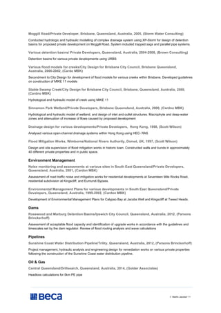 // Martin Jacobs// 11
Moggill Road/Private Developer, Brisbane, Queensland, Australia, 2005, (Storm Water Consulting)
Conducted hydrologic and hydraulic modelling of complex drainage system using XP-Storm for design of detention
basins for proposed private development on Moggill Road. System included trapped sags and parallel pipe systems.
Various detention basins/ Private Developers, Queensland, Australia, 2004-2008, (Brown Consulting)
Detention basins for various private developments using URBS
Various flood models for creeks/City Design for Brisbane City Council, Brisbane Queensland,
Australia, 2000-2002, (Cardo MBK)
Secondment to City Design for development of flood models for various creeks within Brisbane. Developed guidelines
on construction of MIKE 11 models
Stable Swamp Creek/City Design for Brisbane City Council, Brisbane, Queensland, Australia, 2000,
(Cardno MBK)
Hydrological and hydraulic model of creek using MIKE 11
Sinnamon Park Wetland/Private Developers, Brisbane Queensland, Australia, 2000, (Cardno MBK)
Hydrological and hydraulic model of wetland, and design of inlet and outlet structures. Macrophyte and deep-water
zones and attenuation of increase of flows caused by proposed development
Drainage design for various developments/Private Developers, Hong Kong, 1998, (Scott Wilson)
Analysed various open-channel drainage systems within Hong Kong using HEC- RAS
Flood Mitigation Works, Wimborne/National Rivers Authority, Dorset, UK, 1997, (Scott Wilson)
Design and site supervision of flood mitigation works in historic town. Constructed walls and bunds in approximately
40 different private properties and in public space.
Environment Management
Noise monitoring and assessments at various sites in South East Queensland/Private Developers,
Queensland, Australia, 2001, (Cardon MBK)
Assessment of road traffic noise and mitigation works for residential developments at Seventeen Mile Rocks Road,
residential subdivision at Kingscliff, and Eumundi Bypass.
Environmental Management Plans for various developments in South East Queensland/Private
Developers, Queensland, Australia, 1999-2002, (Cardon MBK)
Development of Environmental Management Plans for Calypso Bay at Jacobs Well and Kingscliff at Tweed Heads.
Dams
Rosewood and Marburg Detention Basins/Ipswich City Council, Queensland, Australia, 2012, (Parsons
Brinckerhoff)
Assessment of acceptable flood capacity and identification of upgrade works in accordance with the guidelines and
timescales set by the dam regulator. Review of flood routing analysis and wave calculations
Pipelines
Sunshine Coast Water Distribution Pipeline/Trility, Queensland, Australia, 2012, (Parsons Brinckerhoff)
Project management, hydraulic analysis and engineering design for remediation works on various private properties
following the construction of the Sunshine Coast water distribution pipeline.
Oil & Gas
Central Queensland/Drillsearch, Queensland, Australia, 2014, (Golder Associates)
Headloss calculations for 5km PE pipe
 