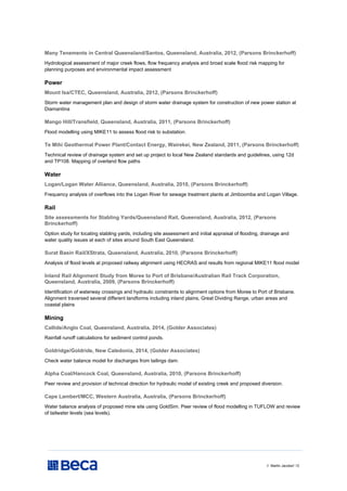 // Martin Jacobs// 12
Many Tenements in Central Queensland/Santos, Queensland, Australia, 2012, (Parsons Brinckerhoff)
Hydrological assessment of major creek flows, flow frequency analysis and broad scale flood risk mapping for
planning purposes and environmental impact assessment
Power
Mount Isa/CTEC, Queensland, Australia, 2012, (Parsons Brinckerhoff)
Storm water management plan and design of storm water drainage system for construction of new power station at
Diamantina
Mango Hill/Transfield, Queensland, Australia, 2011, (Parsons Brinckerhoff)
Flood modelling using MIKE11 to assess flood risk to substation.
Te Mihi Geothermal Power Plant/Contact Energy, Wairekei, New Zealand, 2011, (Parsons Brinckerhoff)
Technical review of drainage system and set up project to local New Zealand standards and guidelines, using 12d
and TP108. Mapping of overland flow paths
Water
Logan/Logan Water Alliance, Queensland, Australia, 2010, (Parsons Brinckerhoff)
Frequency analysis of overflows into the Logan River for sewage treatment plants at Jimboomba and Logan Village.
Rail
Site assessments for Stabling Yards/Queensland Rail, Queensland, Australia, 2012, (Parsons
Brinckerhoff)
Option study for locating stabling yards, including site assessment and initial appraisal of flooding, drainage and
water quality issues at each of sites around South East Queensland.
Surat Basin Rail/XStrata, Queensland, Australia, 2010, (Parsons Brinckerhoff)
Analysis of flood levels at proposed railway alignment using HECRAS and results from regional MIKE11 flood model
Inland Rail Alignment Study from Moree to Port of Brisbane/Australian Rail Track Corporation,
Queensland, Australia, 2009, (Parsons Brinckerhoff)
Identification of waterway crossings and hydraulic constraints to alignment options from Moree to Port of Brisbane.
Alignment traversed several different landforms including inland plains, Great Dividing Range, urban areas and
coastal plains
Mining
Callide/Anglo Coal, Queensland, Australia, 2014, (Golder Associates)
Rainfall runoff calculations for sediment control ponds.
Goldridge/Goldride, New Caledonia, 2014, (Golder Associates)
Check water balance model for discharges from tailings dam.
Alpha Coal/Hancock Coal, Queensland, Australia, 2010, (Parsons Brinckerhoff)
Peer review and provision of technical direction for hydraulic model of existing creek and proposed diversion.
Cape Lambert/MCC, Western Australia, Australia, (Parsons Brinckerhoff)
Water balance analysis of proposed mine site using GoldSim. Peer review of flood modelling in TUFLOW and review
of tailwater levels (sea levels).
 
