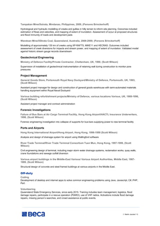 // Martin Jacobs// 13
Tampakan Mine/Xstrata, Mindanao, Philippines, 2009, (Parsons Brinckerhoff)
Hydrological and hydraulic modelling of creeks and gullies in hilly terrain to inform site planning. Outcomes included
estimation of flows and velocities, and mapping of extent of inundation. Assessment of scour at proposed structures
and flood immunity of roads and development pads
Wandoan Mine/XStrata Coal, Queensland, Australia, 2008-2009, (Parsons Brinckerhoff)
Modelling of approximately 135 km of creeks using XP-RAFTS, MIKE11 and HECRAS. Outcomes included
assessment of creek diversions for impacts and stream power, and mapping of extent of inundation. Validated model
against historic stream gauge records downstream
Geotechnical Engineering
Ministry of Defence Facility/Private Contractor, Cheltenham, UK, 1990, (Scott Wilson)
Supervision of installation of geotechnical instrumentation of retaining wall during construction to monitor pore
pressures
Project Management
General Goods Store, Portsmouth Royal Navy Dockyard/Ministry of Defence, Portsmouth, UK, 1993,
(Scott Wilson)
Assistant project manager for design and construction of general goods warehouse with semi-automated materials
handling equipment within Royal Naval Dockyard
Various building refurbishment projects/Ministry of Defence, various locations Various, UK, 1989-1996,
(Scott Wilson)
Assistant project manager and contract administration
Forensic Investigations
Failure of Bus Bars at Air Cargo Terminal Facility, Hong Kong Airport/HACTL Insurance Underwriters,
1998, (Scott Wilson)
Forensic engineering investigation into collapse of supports for bus-bars supplying power to new terminal facility
Ports and Airports
Hong Kong International Airport/Hong Airport, Hong Kong, 1998-1999 (Scott Wilson)
Analysis and design of drainage system for airport using Wallingford software
River Trade Terminal/River Trade Terminal Consortium Tuen Mun, Hong Kong, 1997-1999, (Scott
Wilson)
Civil engineering design of terminal, including major storm water drainage systems, reclamation works, quay walls,
crane foundations and sewage outfall diversion
Various airport buildings in the Middle-East Various/ Various Airport Authorities, Middle East, 1987-
1989, (Scott Wilson)
Structural design of concrete and steel framed buildings at various airports in the Middle East.
Off-duty
Coding
Development of desktop and internet apps to solve common engineering problems using Java, Javascript, C#, PHP,
Perl.
Volunteering
Queensland State Emergency Services, since early 2015. Training includes team management, logistics, flood
damage repairs, participate in a rescue operation (PIARO), use of VHF radios. Activations include flood damage
repairs, missing person’s searches, and crowd assistance at public events.
 