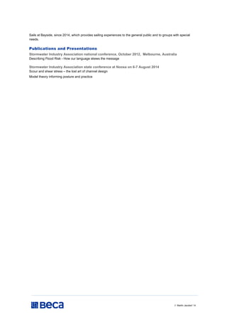 // Martin Jacobs// 14
Sails at Bayside, since 2014, which provides sailing experiences to the general public and to groups with special
needs.
Publications and Presentations
Stormwater Industry Association national conference, October 2012, Melbourne, Australia
Describing Flood Risk - How our language skews the message
Stormwater Industry Association state conference at Noosa on 6-7 August 2014
Scour and shear stress – the lost art of channel design
Model theory informing posture and practice
 