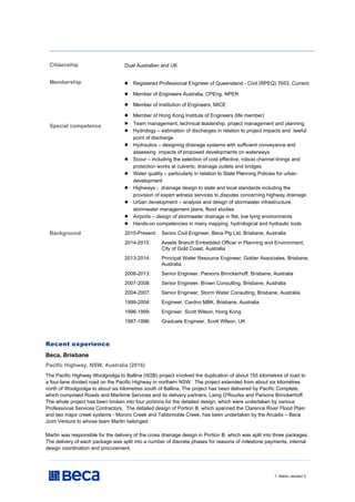 // Martin Jacobs// 2
Citizenship Dual Australian and UK
Membership  Registered Professional Engineer of Queensland - Civil (RPEQ) 7653, Current
 Member of Engineers Australia, CPEng, NPER
 Member of Institution of Engineers, MICE
 Member of Hong Kong Institute of Engineers (life member)
Special competence
 Team management, technical leadership, project management and planning
 Hydrology – estimation of discharges in relation to project impacts and lawful
point of discharge
 Hydraulics – designing drainage systems with sufficient conveyance and
assessing impacts of proposed developments on waterways
 Scour – including the selection of cost effective, robust channel linings and
protection works at culverts, drainage outlets and bridges
 Water quality – particularly in relation to State Planning Policies for urban
development
 Highways - drainage design to state and local standards including the
provision of expert witness services to disputes concerning highway drainage
 Urban development – analysis and design of stormwater infrastructure,
stormwater management plans, flood studies
 Airports – design of stormwater drainage in flat, low lying environments
 Hands-on competencies in many mapping, hydrological and hydraulic tools
Background 2015-Present: Senior Civil Engineer, Beca Pty Ltd, Brisbane, Australia
2014-2015: Assets Branch Embedded Officer in Planning and Environment,
City of Gold Coast, Australia
2013-2014: Principal Water Resource Engineer, Golder Associates, Brisbane,
Australia
2008-2013: Senior Engineer, Parsons Brinckerhoff, Brisbane, Australia
2007-2008: Senior Engineer, Brown Consulting, Brisbane, Australia
2004-2007: Senior Engineer, Storm Water Consulting, Brisbane, Australia
1999-2004: Engineer, Cardno MBK, Brisbane, Australia
1996-1999: Engineer, Scott Wilson, Hong Kong
1987-1996: Graduate Engineer, Scott Wilson, UK
Recent experience
Beca, Brisbane
Pacific Highway, NSW, Australia (2016)
The Pacific Highway Woolgoolga to Ballina (W2B) project involved the duplication of about 155 kilometres of road to
a four-lane divided road on the Pacific Highway in northern NSW. The project extended from about six kilometres
north of Woolgoolga to about six kilometres south of Ballina. The project has been delivered by Pacific Complete,
which comprised Roads and Maritime Services and its delivery partners, Laing O'Rourke and Parsons Brinckerhoff.
The whole project has been broken into four portions for the detailed design, which were undertaken by various
Professional Services Contractors. The detailed design of Portion B, which spanned the Clarence River Flood Plain
and two major creek systems - Mororo Creek and Tabbimoble Creek, has been undertaken by the Arcadis – Beca
Joint Venture to whose team Martin belonged.
Martin was responsible for the delivery of the cross drainage design in Portion B, which was split into three packages.
The delivery of each package was split into a number of discrete phases for reasons of milestone payments, internal
design coordination and procurement.
 