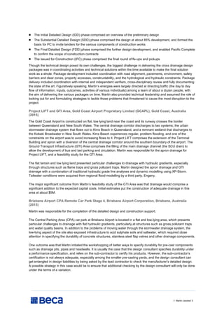 // Martin Jacobs// 3
 The Initial Detailed Design (IDD) phase comprised an overview of the preliminary design
 The Substantial Detailed Design (SDD) phase comprised the design at about 85% development, and formed the
basis for PC to invite tenders for the various components of construction works
 The Final Detailed Design (FDD) phase comprised the further design development, and enabled Pacific Complete
to confirm the scope of construction contracts
 The Issued for Construction (IFC) phase comprised the final round of fix-ups and pickups
Though the technical design posed its own challenges, the biggest challenge in delivering the cross drainage design
packages was in coordinating activities and technical solutions within the time available to make the final solution
work as a whole. Package development included coordination with road alignment, pavements, environment, safety
barriers and clear zones, property accesses, constructability, and the hydrological and hydraulic constraints. Package
delivery included coordination with internal and independent verifiers, cross-disciplinary review and fully documenting
the state of the art. Figuratively speaking, Martin’s energies were largely directed at directing traffic (the day to day
flow of information, inputs, outcomes, activities of various individuals) among a team of about a dozen people, with
the aim of delivering the various packages on time. Martin also provided technical leadership and assumed the role of
looking out for and formulating strategies to tackle those problems that threatened to cause the most disruption to the
project.
Project LIFT and GTI Area, Gold Coast Airport Proprietary Limited (GCAPL), Gold Coast, Australia
(2015)
The Gold Coast Airport is constructed on flat, low lying land near the coast and its runway crosses the border
between Queensland and New South Wales. The central drainage corridor discharges to two systems; the urban
stormwater drainage system that flows out to Kirra Beach in Queensland, and a remnant wetland that discharges to
the Kobaki Broadwater in New South Wales. Kirra Beach experiences regular, problem flooding, and one of the
constraints on the airport was to avoid increasing flows to it. Project LIFT comprises the extension of the Terminal
Building and apron with a diversion of the central drainage corridor around the southern boundary of the airport. The
Ground Transport Infrastructure (GTI) Area comprises the filling of the main drainage channel (the SCU drain) to
allow the development of bus and taxi parking and circulation. Martin was responsible for the apron drainage for
Project LIFT, and a feasibility study for the GTI Area.
The flat terrain and low lying land presented particular challenges to drainage with hydraulic gradients, especially
through structures such as flame traps and gross pollutant traps. Martin designed the apron drainage and GTI
drainage with a combination of traditional hydraulic grade line analyses and dynamic modelling using XP-Storm.
Tailwater conditions were acquired from regional flood modelling by a third party, Engeny.
The major significant outcome from Martin’s feasibility study of the GTI Area was that drainage would comprise a
significant addition to the expected capital costs. Initial estimates put the construction of adequate drainage in this
area at about $5M.
Brisbane Airport CPA Remote Car Park Stage 4, Brisbane Airport Corporation, Brisbane, Australia
(2015)
Martin was responsible for the completion of the detailed design and construction support.
The Central Parking Area (CPA) car park at Brisbane Airport is located in a flat and low-lying area, which presents
particular challenges to drainage with flat hydraulic gradients, particularly at structures such as gross pollutant traps
and water quality basins. In addition to the problems of moving water through the stormwater drainage system, the
low-lying aspect of the site also exposed infrastructure to acid sulphate soils and saltwater, which required close
attention in specifying the durability of concrete structures, stainless steel flap valves and other drainage components.
One outcome was that Martin initiated the workshopping of better ways to specify durability for pre-cast components
such as drainage pits, pipes and headwalls. It is usually the case that the design consultant specifies durability under
a performance specification, and relies on the sub-contractor to certify his products. However, the sub-contractor’s
certification is not always adequate, especially among the smaller pre-casting yards, and the design consultant can
get entangled in design liabilities by being asked by the lead contractor to check the manufacturer’s detailed design.
A possible strategy in this case would be to ensure that additional checking by the design consultant will only be done
under the terms of a variation.
 