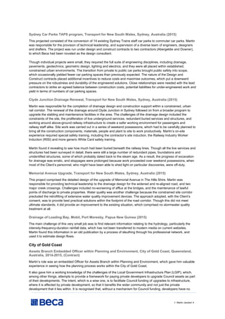 // Martin Jacobs// 4
Sydney Car Parks TAPS program, Transport for New South Wales, Sydney, Australia (2015)
This projected consisted of the conversion of 14 existing Sydney Trains staff car parks to commuter car parks. Martin
was responsible for the provision of technical leadership, and supervision of a diverse team of engineers, designers
and drafters. The project was run under design and construct contracts to two contractors (Abergeldie and Downer),
to which Beca had been novated as the design consultant.
Though individual projects were small, they required the full suite of engineering disciplines, including drainage,
pavements, geotechnics, geometric design, lighting and electrics, and they were all placed within established,
constrained urban environments. The transition from private to public car parks brought public safety into scope,
which occasionally yielded fewer car parking spaces than previously expected. The nature of the Design and
Construct contracts placed additional incentives to reduce costs and maximise outcomes, which put a downward
pressure on the robustness and durability of the engineered solutions. Close relationships were needed with the lead
contractors to strike an agreed balance between construction costs, potential liabilities for under-engineered work and
yield in terms of numbers of car parking spaces.
Clyde Junction Drainage Renewal, Transport for New South Wales, Sydney, Australia (2015)
Martin was responsible for the completion of drainage design and construction support within a constrained, urban
rail corridor. The renewal of the drainage around Clyde Junction in Sydney followed on from a broader program to
upgrade the stabling and maintenance facilities in the area. The challenges of the drainage design included the
constraints of the site, the proliferation of live underground services, redundant buried services and structures, and
working around above-ground railway infrastructure to create a safer working environment for passengers and
railway staff alike. Site work was carried out in a series of weekend possessions, which had to be carefully planned to
bring all the construction components, materials, people and plant to site to work productively. Martin’s on-site
experience required special safety training, including the contractor’s site induction, the Railway Industry Worker
Induction (RISI) and more generic White Card safety training.
Martin found it revealing to see how much had been buried beneath the railway lines. Though all the live services and
structures had been surveyed in detail, there were still a large number of redundant pipes, foundations and
unidentified structures, some of which probably dated back to the steam age. As a result, the progress of excavation
for drainage was erratic, and stoppages were prolonged because work proceeded over weekend possessions, when
most of the Client’s personnel, who might have been able to shed light on particular discoveries, were off-duty.
Memorial Avenue Upgrade, Transport for New South Wales, Sydney, Australia (2015)
This project comprised the detailed design of the upgrade of Memorial Avenue in The Hills Shire. Martin was
responsible for providing technical leadership to the drainage design for the widened and re-aligned road, and two
major creek crossings. Challenges included no-worsening of afflux at the bridges, and the maintenance of lawful
points of discharge to private properties. Water quality was another challenge because the constrained site corridor
precluded the retrofitting of extensive water quality improvement devices. The approach adopted, with the Client’s
consent, was to provide best practical solutions within the footprint of the road corridor. Though this did not meet
ultimate standards, it did provide an improvement to the existing situation, which comprised no stormwater quality
treatment at all.
Drainage of Loading Bay, Mobil, Port Moresby, Papua New Guinea (2015)
The main challenge of this very small job was to find relevant information relating to the hydrology, particularly the
intensity-frequency-duration rainfall data, which has not been transferred to modern media on current websites.
Martin found this information in an old publication by a process of sleuthing through his professional network, and
used it to estimate design flows.
City of Gold Coast
Assets Branch Embedded Officer within Planning and Environment, City of Gold Coast, Queensland,
Australia, 2014-2015, (Contract)
Martin’s role was an embedded Officer for Assets Branch within Planning and Environment, which gave him valuable
experience in seeing how the planning process works within the City of Gold Coast.
It also gave him a working knowledge of the challenges of the Local Government Infrastructure Plan (LGIP), which,
among other things, attempts to provide a framework for paying private developers to upgrade Council assets as part
of their developments. The intent, which is a wise one, is to facilitate Council funding of upgrades to infrastructure,
where it is affected by private development, so that it benefits the wider community and not just the private
development that it lies within. It is recognised that, without a mechanism for Council funding, developers have no
 
