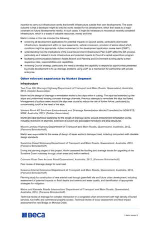 // Martin Jacobs// 5
incentive to carry out infrastructure works that benefit infrastructure outside their own developments. The worst
outcome is that a developer might do only the works needed for his development, which then leads to a major
constraint on future developments nearby. In such cases, it might be necessary to reconstruct recently completed
infrastructure, which is a waste of valuable resources, money and time.
Martin’s duties in this role included the following;
 screening all development applications for potential impacts on Council assets, particularly stormwater
infrastructure, development within or near easements, vehicle crossovers, provision of advice about which
conditions might be appropriate. Active involvement in the development application review team (DART)
 understanding how the implications of the Local Government Infrastructure Plan (LGIP) affect the DA process,
particularly as it related to trunk infrastructure and potential impacts to Council’s capital expenditure program
 facilitating communications between Assets Branch and Planning and Environment to bring clarity to their
respective roles, responsibilities and capabilities.
 reviewing Council strategy, particularly the need to develop the capability to respond to opportunities presented
by private development to fix up drainage problems using LGIP as a mechanism for partnership with private
enterprise
Other relevant experience by Market Segment
Infrastructure
Two Tree Hill, Warrego Highway/Department of Transport and Main Roads, Queensland, Australia,
2013, (Golder Associates)
Martin led the design of drainage a remediation works to two slips within a cutting. The slips had extended up the
slope and undermined existing concrete drainage channels. Previous attempts to remediate the slips had failed.
Management of surface water around the slips was crucial to reduce the risk of further failure, particularly by
concentrating runoff at the head of the slips.
Vimiera Road M2 Southern Embankment and Drainage Remediation Works/Transfield for NSW RTS,
NSW, Australia, 2013, (Golder Associates)
Martin provided technical leadership for the design of drainage works around embankment remediation works,
including diversions of channels, extension of culvert and associated transitions and drop structures.
Mount Lindsay Highway/Department of Transport and Main Roads, Queensland, Australia, 2012,
(Parsons Brinckerhoff)
Martin was responsible for the review of design of repair works to damaged road, including comparison with obsolete
design standards
Sunshine Coast Motorway/Department of Transport and Main Roads, Queensland, Australia, 2012,
(Parsons Brinckerhoff)
During the planning stages of this project, Martin assessed the flooding and drainage issues for upgrading of the
Sunshine Coast motorway through urban areas and wallum wetland.
Connors River Dam Access Road/Queensland, Australia, 2012, (Parsons Brinckerhoff)
Peer review of drainage design for rural road.
Kawana Arterial Extension/Department of Transport and Main Roads, Queensland, Australia, 2012,
(Parsons Brinckerhoff)
Planning study for construction of new arterial road through greenfield site and future urban development, including
assessment of potential impacts on flood depths and extents and water quality, and identification of appropriate
strategies for mitigation.
Mains and Kessels Roads Intersection/ Department of Transport and Main Roads, Queensland,
Australia, 2012, (Parsons Brinckerhoff)
Technical review of drainage for complex intersection in a congested urban environment with high density of buried
services, live traffic and commercial property access. Technical review of scour assessment and flood impact
assessment for new Bridge on Mimosa Creek.
 