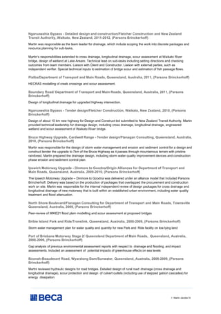 // Martin Jacobs// 6
Ngaruawahia Bypass - Detailed design and construction/Fletcher Construction and New Zealand
Transit Authority, Waikato, New Zealand, 2011-2012, (Parsons Brinckerhoff)
Martin was responsible as the team leader for drainage, which include scoping the work into discrete packages and
resource planning for sub-tasks,
Martin’s responsibilities extended to cross drainage, longitudinal drainage, scour assessment at Waikato River
bridge, design of wetland at Lake Areare. Technical lead on sub-tasks including setting directions and checking
outcomes from team members. Liaison with Client and Constructor. Liaison with external parties, such as
independent verifier. Special technical inputs to estimation of bridge scour and estimation of fish passage flows.
Pialba/Department of Transport and Main Roads, Queensland, Australia, 2011, (Parsons Brinckerhoff)
HECRAS modelling of creek crossings and scour assessment.
Boundary Road/ Department of Transport and Main Roads, Queensland, Australia, 2011, (Parsons
Brinckerhoff)
Design of longitudinal drainage for upgraded highway intersection.
Ngaruawahia Bypass - Tender design/Fletcher Construction, Waikato, New Zealand, 2010, (Parsons
Brinckerhoff)
Design of about 10 km new highway for Design and Construct bid submitted to New Zealand Transit Authority. Martin
provided technical leadership for drainage design, including cross drainage, longitudinal drainage, engineered
wetland and scour assessment of Waikato River bridge.
Bruce Highway Upgrade, Cardwell Range - Tender design/Flanagan Consulting, Queensland, Australia,
2010, (Parsons Brinckerhoff)
Martin was responsible for the design of storm water management and erosion and sediment control for a design and
construct tender the upgrade to 7km of the Bruce Highway as it passes through mountainous terrain with pristine
rainforest. Martin prepared the drainage design, including storm water quality improvement devices and construction
phase erosion and sediment control plan.
Ipswich Motorway Upgrade - Dinmore to Goodna/Origin Alliances for Department of Transport and
Main Roads, Queensland, Australia, 2009-2010, (Parsons Brinckerhoff)
The Ipswich Motorway Upgrade – Dinmore to Goodna was delivered under an alliance model that included Parsons
Brincherhoff. Delivery was based on the production of packages that overlapped the procurement and construction
work on site. Martin was responsible for the internal independent review of design packages for cross drainage and
longitudinal drainage of new motorway that is built within an established urban environment, including water quality
treatment and flood attenuation.
North Shore Boulevard/Flanagan Consulting for Department of Transport and Main Roads, Townsville
Queensland, Australia, 2009, (Parsons Brinckerhoff)
Peer-review of MIKE21 flood plain modelling and scour assessment at proposed bridges
Bribie Island Park and Ride/Translink, Queensland, Australia, 2008-2009, (Parsons Brinckerhoff)
Storm water management plan for water quality and quantity for new Park and Ride facility on low lying land
Port of Brisbane Motorway Stage 2/ Queensland Department of Main Roads, Queensland, Australia,
2008-2009, (Parsons Brinckerhoff)
Gap analysis of previous environmental assessment reports with respect to drainage and flooding, and impact
assessments. Included an assessment of potential impacts of greenhouse effects on sea levels
Boonah-Beaudesert Road, Wyaralong Dam/Sunwater, Queensland, Australia, 2008-2009, (Parsons
Brinckerhoff)
Martni reviewed hydraulic designs for road bridges. Detailed design of rural road drainage (cross drainage and
longitudinal drainage), scour protection and design of culvert outlets (including use of stepped gabion cascades) for
energy dissipation
 
