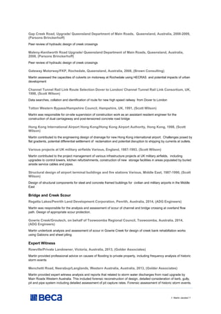 // Martin Jacobs// 7
Gap Creek Road, Upgrade/ Queensland Department of Main Roads, Queensland, Australia, 2008-2009,
(Parsons Brinckerhoff)
Peer review of hydraulic design of creek crossings
Maleny-Kenilworth Road Upgrade/ Queensland Department of Main Roads, Queensland, Australia,
2008, (Parsons Brinckerhoff)
Peer review of hydraulic design of creek crossings
Gateway Motorway/FKP, Rochedale, Queensland, Australia, 2008, (Brown Consulting)
Martin assessed the capacities of culverts on motorway at Rochedale using HECRAS and potential impacts of urban
development
Channel Tunnel Rail Link Route Selection Dover to London/ Channel Tunnel Rail Link Consortium, UK,
1998, (Scott Wilson)
Data searches, collation and identification of route for new high speed railway from Dover to London
Totton Western Bypass/Hampshire Council, Hampshire, UK, 1991, (Scott Wilson)
Martni was responsible for on-site supervision of construction work as an assistant resident engineer for the
construction of dual carriageway and post-tensioned concrete road bridge
Hong Kong International Airport Hong Kong/Hong Kong Airport Authority, Hong Kong, 1998, (Scott
Wilson)
Martin contributed to the engineering design of drainage for new Hong Kong international airport. Challenges posed by
flat gradients, potential differential settlement of reclamation and potential disruption to shipping by currents at outlets.
Various projects at UK military airfields Various, England, 1987-1993, (Scott Wilson)
Martin contributed to the project management of various infrastructure projects at UK military airfields, including
upgrades to control towers, kitchen refurbishments, construction of new storage facilities in areas populated by buried
airside service cables and pipes.
Structural design of airport terminal buildings and fire stations Various, Middle East, 1987-1990, (Scott
Wilson)
Design of structural components for steel and concrete framed buildings for civilian and military airports in the Middle
East
Bridge and Creek Scour
Regatta Lakes/Penrith Land Development Corporation, Penrith, Australia, 2014, (ADG Engineers)
Martin was responsible for the analysis and assessment of scour of channel and bridge crossing at overland flow
path. Design of appropriate scour protection.
Gowrie Creek/Groutech, on behalf of Toowoomba Regional Council, Toowoomba, Australia, 2014,
(ADG Engineers)
Martin undertook analysis and assessment of scour in Gowrie Creek for design of creek bank rehabiltation works
using Gabions and sheet piling.
Expert Witness
Rowville/Private Landowner, Victoria, Australia, 2013, (Golder Associates)
Martin provided professional advice on causes of flooding to private property, including frequency analysis of historic
storm events
Menchetti Road, Neerabup/Langlands, Western Australia, Australia, 2013, (Golder Associates)
Martin provided expert witness analysis and reports that related to storm water discharges from road upgrade by
Main Roads Western Australia. This included forensic reconstruction of design, detailed consideration of kerb, gully,
pit and pipe system including detailed assessment of pit capture rates. Forensic assessment of historic storm events.
 