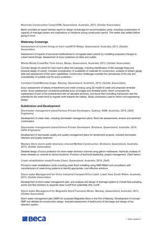 // Martin Jacobs// 8
Moorvale Construction Camp/VDM, Queensland, Australia, 2013, (Golder Associates)
Martin provided an expert witness report on design of drainage for accommodation camp, including consideration of
capacity of drainage system and implications of variations during construction period. The matter was settled before
going to court.
Waterway Crossings
Assessment of culvert lining on haul road/RTA Weipa, Queensland, Australia, 2013, (Golder
Associates)
Assessment of impacts of structural modifications to corrugated steel culverts by modelling proposed changes to
culvert barrel linings. Assessment of scour protection at inlets and outlets.
Winda Winda Creek/Rio Tinto Alcan, Weipa, Queensland, Australia, 2013, (Golder Associates)
Concept design of culvert for haul road to allow fish passage, including identification of fish passage flows and
physical design of culvert. Included consideration of availability of materials for construction, analysis of stream gauge
data and assessment of fish swim capabilities. Construction challenges included the remoteness of the site and
unavailability of suitable rock for scour protection.
Constant Creek/Mackay Sugar, Mackay, Queensland, Australia, 2013, (Golder Associates)
Scour assessment of railway embankment and creek crossing using 2D model of creek and proposed remedial
works. Scour assessment considered potential scour at bridges and remedial works, which comprised the
replacement of part of the embankment with an elevated structure, and found that controlling mechanism was the
potential for the creek bend to migrate north towards the railway. Study conclusions used to inform civil engineering
design.
Subdivision and Development
Stormwater management plans/Various Private Developers, Sydney, NSW, Australia, 2014, (ADG
Engineers)
Development of urban sites, including stormwater management plans, flood risk assessments, erosion and sediment
control plans
Stormwater management plans/Various Private Developers, Brisbane, Queensland, Australia, 2014,
(ADG Engineers)
Development of stormwater quality and quatity management plans for develoment projects, included stormwater
retention and quality treatment.
Masters Store storm water diversion channel/McNab Construction, Brisbane, Queensland, Australia,
2014, (Golder Associates)
Detailed design of scour protection for storm water diversion channel using gabion mattresses. Hydraulic analysis of
shear stresses on channel at various locations. Provision of technical leadership, project management, Client liaison.
Creek rehabilitation study/Private Client, Queensland, Australia, 2014, (Self)
Pro-bono creek rehabilitation study including creek flood modelling using SMS RMA2 and consultation with
manufacturers of creek lining systems to identify appropriate, cost effective solutions.
Storm water Management for Orica Industrial Complex/Orica Lidell, Lidell, New South Wales, Australia,
2013, (Golder Associates)
Development of storm water management plan, and analysis and design of drainage system to include flow-sampling
points and flow diverters to separate clean runoff from potentially dirty runoff.
Storm water Management for Magnetite Store/Tasmania Mines, Mackay, Queensland, Australia, 2013,
(Golder Associates)
Storm water management plan (SMP) for proposed Magnetite Store in the Port of Mackay. Development of concept
SMP and detailed for-construction design. Included assessment of lawful point of discharge and design of bio-
retention system.
 
