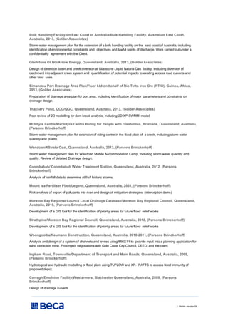 // Martin Jacobs// 9
Bulk Handling Facility on East Coast of Australia/Bulk Handling Facility, Australian East Coast,
Australia, 2013, (Golder Associates)
Storm water management plan for the extension of a bulk handing facility on the east coast of Australia, including
identification of environmental constraints and objectives and lawful points of discharge. Work carried out under a
confidentiality agreement with the Client.
Gladstone GLNG/Arrow Energy, Queensland, Australia, 2013, (Golder Associates)
Design of detention basin and creek diversion at Gladstone Liquid Natural Gas facility, including diversion of
catchment into adjacent creek system and quantification of potential impacts to existing access road culverts and
other land uses.
Simandou Port Drainage Area Plan/Fluor Ltd on behalf of Rio Tinto Iron Ore (RTIO), Guinea, Africa,
2013, (Golder Associates)
Preparation of drainage area plan for port area, including identification of major parameters and constraints on
drainage design.
Thackery Pond, QCG/QGC, Queensland, Australia, 2013, (Golder Associates)
Peer review of 2D modelling for dam break analysis, including 2D XP-SWMM model
McIntyre Centre/Maclntyre Centre Riding for People with Disabilities, Brisbane, Queensland, Australia,
(Parsons Brinckerhoff)
Storm water management plan for extension of riding centre in the flood plain of a creek, including storm water
quantity and quality.
Wandoan/XStrata Coal, Queensland, Australia, 2013, (Parsons Brinckerhoff)
Storm water management plan for Wandoan Mobile Accommodation Camp, including storm water quantity and
quality. Review of detailed Drainage design.
Coombabah/ Coombabah Water Treatment Station, Queensland, Australia, 2012, (Parsons
Brinckerhoff)
Analysis of rainfall data to determine ARI of historic storms.
Mount Isa Fertiliser Plant/Legend, Queensland, Australia, 2001, (Parsons Brinckerhoff)
Risk analysis of export of pollutants into river and design of mitigation strategies (interception dams)
Moreton Bay Regional Council Local Drainage Database/Moreton Bay Regional Council, Queensland,
Australia, 2010, (Parsons Brinckerhoff)
Development of a GIS tool for the identification of priority areas for future flood relief works
Strathpine/Moreton Bay Regional Council, Queensland, Australia, 2010, (Parsons Brinckerhoff)
Development of a GIS tool for the identification of priority areas for future flood relief works
Woongoolba/Neumann Construction, Queensland, Australia, 2010-2011, (Parsons Brinckerhoff)
Analysis and design of a system of channels and levees using MIKE11 to provide input into a planning application for
sand extraction mine. Prolonged negotiations with Gold Coast City Council, DEEDI and the client.
Ingham Road, Townsville/Department of Transport and Main Roads, Queensland, Australia, 2009,
(Parsons Brinckerhoff)
Hydrological and hydraulic modelling of flood plain using TUFLOW and XP- RAFTS to assess flood immunity of
proposed depot.
Curragh Emulsion Facility/Wesfarmers, Blackwater Queensland, Australia, 2009, (Parsons
Brinckerhoff)
Design of drainage culverts
 