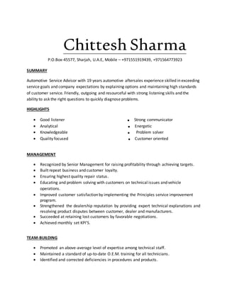 Chittesh Sharma
P.O.Box-45577, Sharjah, U.A.E, Mobile – +971551919439, +971564773923
SUMMARY
Automotive Service Advisor with 19 years automotive aftersales experience skilled in exceeding
service goals and company expectations by explaining options and maintaining high standards
of customer service. Friendly, outgoing and resourceful with strong listening skills and the
ability to ask the right questions to quickly diagnose problems.
HIGHLIGHTS
 Good listener . Strong communicator
 Analytical . Energetic
 Knowledgeable . Problem solver
 Quality focused . Customer oriented
MANAGEMENT
 Recognized by Senior Management for raising profitability through achieving targets.
 Built repeat business and customer loyalty.
 Ensuring highest quality repair status.
 Educating and problem solving with customers on technical issues and vehicle
operations.
 Improved customer satisfaction by implementing the Principles service improvement
program.
 Strengthened the dealership reputation by providing expert technical explanations and
resolving product disputes between customer, dealer and manufacturers.
 Succeeded at retaining lost customers by favorable negotiations.
 Achieved monthly set KPI’S.
TEAM-BUILDING
 Promoted an above-average level of expertise among technical staff.
 Maintained a standard of up-to-date O.E.M. training for all technicians.
 Identified and corrected deficiencies in procedures and products.
 