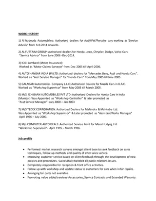 WORK HISTORY
1) Al Nabooda Automobiles: Authorized dealers for Audi/VW/Porsche cars working as ‘Service
Advisor’ from Feb 2014 onwards.
2) AL FUTTAIM GROUP: Authorized dealers for Honda, Jeep, Chrysler, Dodge, Volvo Cars
“Service Advisor" from June 2006 -Dec-2014.
3) ICICI Lombard (Motor Insurance):
Worked as ‘Motor Claims Surveyor’ from Dec-2005 till April-2006.
4) AUTO HANGAR INDIA (P) LTD: Authorized dealers for “Mercedes Benz, Audi and Honda Cars”.
Worked as “Asst Service Manager” for “Honda Cars” from May 2005 till Nov-2005.
5) GALADARI Automobiles Company L.L.C: Authorized Dealers for Mazda Cars in U.A.E.
Worked as “Workshop Supervisor” from May 2003 till March 2005.
6) M/S. ICHIBAAN AUTOMOBILES PVT LTD: Authorized Dealers for Honda Cars in India
(Mumbai) Was Appointed as “Workshop Controller” & later promoted as
“Asst Service Manager”- July 2000 – Jan 2003
7) M/S TEDEX CORPORATION: Authorized Dealers for Mahindra & Mahindra Ltd.
Was Appointed as “Workshop Supervisor” & Later promoted as “Assistant Works Manager”
April 1996 – July 2000.
8) M/s COMPUTER AUTO DEALS: Authorized Service Point for Maruti Udyog Ltd
“Workshop Supervisor”- April 1995 – March 1996.
Job profile
 Performed market research surveys amongst client base to seek feedback on sales
techniques, follow-up methods and quality of after sales service.
 Improving customer service based on client feedback through the development of new
policies and procedures. Successfully handled all public relations issues.
 Completely responsible for reception & front office activities.
 Follow up with workshop and update status to customers for cars when in for repairs.
 Arranging for parts not available.
 Promoting value added services-Accessories, Service Contracts and Extended Warranty.
 