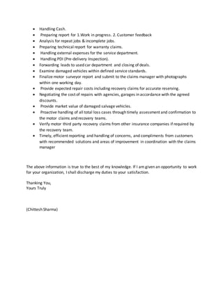  Handling Cash.
 Preparing report for 1.Work in progress. 2. Customer feedback
 Analysis for repeat jobs & incomplete jobs.
 Preparing technical report for warranty claims.
 Handling external expenses for the service department.
 Handling PDI (Pre-delivery Inspection).
 Forwarding leads to used car department and closing of deals.
 Examine damaged vehicles within defined service standards.
 Finalize motor surveyor report and submit to the claims manager with photographs
within one working day.
 Provide expected repair costs including recovery claims for accurate reserving.
 Negotiating the cost of repairs with agencies, garages in accordance with the agreed
discounts.
 Provide market value of damaged salvage vehicles.
 Proactive handling of all total loss cases through timely assessment and confirmation to
the motor claims and recovery teams.
 Verify motor third party recovery claims from other insurance companies if required by
the recovery team.
 Timely, efficient reporting and handling of concerns, and compliments from customers
with recommended solutions and areas of improvement in coordination with the claims
manager
The above information is true to the best of my knowledge. If I am given an opportunity to work
for your organization, I shall discharge my duties to your satisfaction.
Thanking You,
Yours Truly
(Chittesh Sharma)
 