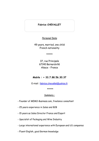 Fabrice CHEVALLET
Personal Data
49 years, married, one child
French nationality
*****
37, rue Principale
67140 Bernardvillé
Alsace - France
Mobile : + 33.7.88.56.30.37
E-mail : fabrice.chevallet@yahoo.fr
*****
Summary :
- Founder of MEMO-Business.com, freelance consultant
- 25 years experience in Sales and B2B
- 15 years as Sales Director France and Export
- Specialist of Packaging and Wine Industry
- Large international experience with European and US companies
- Fluent English, good German knowledge
 