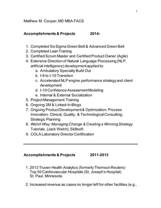 1 
Matthew M. Cooper, MD MBA FACS 
Accomplishments & Projects 2014- 
1. Completed Six Sigma Green Belt & Advanced Green Belt 
2. Completed Lean Training 
3. Certified Scrum Master and Certified Product Owner (Agile) 
4. Extensive Direction of Natural Language Processing (NLP, 
artificial intelligence) development applied to: 
a. Ambulatory Specialty Build Out 
b. I-9 to I-10 Transition 
c. Accelerated NLP engine performance strategy and client 
development 
d. I-10 Confidence Assessment Modeling 
e. Internal & External Socialization 
5. Project Management Training 
6. Ongoing 3M & Linked-In Blogs 
7. Ongoing Product Development & Optimization; Process 
Innovation; Clinical, Quality, & Technological Consulting; 
Strategic Planning 
8. Welch Way: Managing Change & Creating a Winning Strategy 
Tutorials. (Jack Welch). Skillsoft. 
9. COLA Laboratory Director Certification 
Accomplishments & Projects 2011-2013 
1. 2013 Truven Health Analytics (formerly Thomson Reuters) 
Top 50 Cardiovascular Hospitals (St. Joseph’s Hospital) 
St. Paul, Minnesota. 
2. Increased revenue as cases no longer left for other facilities (e.g., 
 