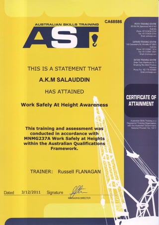 AUSTFIALIAN SKILLSI TFlAI|uIluF
THIS IS A STATEMENTTHAT
A.K.MSALAUDDIN
HASATTAINED
Work Safely At Height Awareness
This training and assessmentwas
conducted in accordancewith
MNMG237AWork Safelyat Heights
within the Australian Qualifications
Framework.
TRAINER: RussellFIANAGAN
cA68586
r.ffi*
Dated 3/LUzALr
 