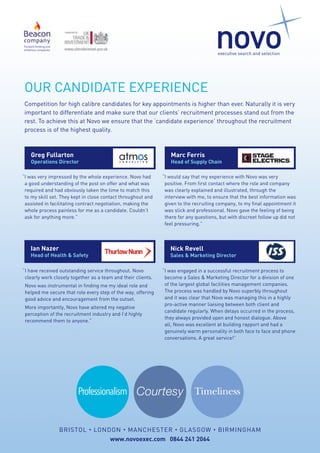 OUR CANDIDATE EXPERIENCE
Competition for high calibre candidates for key appointments is higher than ever. Naturally it is very
important to differentiate and make sure that our clients’ recruitment processes stand out from the
rest. To achieve this at Novo we ensure that the ‘candidate experience’ throughout the recruitment
process is of the highest quality.
www.novoexec.com 0844 241 2064
BRISTOL • LONDON • MANCHESTER • GLASGOW • BIRMINGHAM
“I would say that my experience with Novo was very
positive. From first contact where the role and company
was clearly explained and illustrated, through the
interview with me, to ensure that the best information was
given to the recruiting company, to my final appointment it
was slick and professional. Novo gave the feeling of being
there for any questions, but with discreet follow up did not
feel pressuring.”
Marc Ferris
Head of Supply Chain
Forward thinking and
ambitious companies
Professionalism Courtesy Timeliness
“I was very impressed by the whole experience. Novo had
a good understanding of the post on offer and what was
required and had obviously taken the time to match this
to my skill set. They kept in close contact throughout and
assisted in facilitating contract negotiation, making the
whole process painless for me as a candidate. Couldn’t
ask for anything more.”
Greg Fullarton
Operations Director
“I was engaged in a successful recruitment process to
become a Sales & Marketing Director for a division of one
of the largest global facilities management companies.
The process was handled by Novo superbly throughout
and it was clear that Novo was managing this in a highly
pro-active manner liaising between both client and
candidate regularly. When delays occurred in the process,
they always provided open and honest dialogue. Above
all, Novo was excellent at building rapport and had a
genuinely warm personality in both face to face and phone
conversations. A great service!”
Nick Revell
Sales & Marketing Director
“I have received outstanding service throughout. Novo
clearly work closely together as a team and their clients.
	 Novo was instrumental in finding me my ideal role and
helped me secure that role every step of the way, offering
good advice and encouragement from the outset.
	 More importantly, Novo have altered my negative
perception of the recruitment industry and I’d highly
recommend them to anyone.”
Ian Nazer
Head of Health & Safety
 