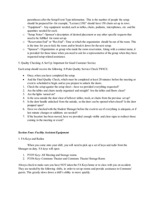 parentheses after the Setup/Event Type information. This is the number of people the setup
should be prepared for- for example, “Lecture (150)” should have 150 chairs set up in rows.
o “Equipment”- Any equipment needed,such as tables, chairs, podiums, microphones, etc. and the
quantities needed for each.
o “Setup Notes”- Sponsor’s description of desired placement or any other specific requests that
need to be fulfilled for room set up.
o “Reservation End” or “Res End”- Time at which the organization should be out of the room. This
is the time for you to lock the room and/or break it down for the next setup.
o “Sponsor”- Organization or group who made the room reservation. Along with a contact name, it
is provided for those times when you need to ask for a representative of the group when they have
requested setup related assistance.
5. Quality Checking A Set Up: Important for Good Customer Service
Each setup should receive the following 8-Point Quality Service Check TWICE:
 Once,when you have completed the setup.
 And the Final Quality Check, which must be completed at least 20 minutes before the meeting or
event is scheduled to begin and as you prepare to unlock the doors.
1. Check the setup against the setup sheet—have we provided everything requested?
2. Are the tables and chairs neatly organized and straight? Are the tables and floors clean?
3. Are the lights turned on?
4. Is the area outside the door clear of leftover tables, trash, or chairs from the previous set up?
5. Is the door handle unlocked from the outside, so the door can be opened when closed? Is the door
propped open?
6. Have we checked with the Student Manager before the event to see if everything is adequate,or if
last minute changes or additions are needed?
7. If the location has been moved, have we provided enough visible and clear signs to redirect those
coming to the meeting or event?
Section Four: Facility Assistant Equipment
1. FA Keys and Radios
When you come onto your shift, you will need to pick up a set of keys and radio from the
Manager on duty. FA keys will open:
1. P3355 Key- All Meeting and Storage rooms
2. P3356 Key- Commons Theater and Commons Theater Storage Room
Always check to make sure you have NOT taken the FA Keys home or to class with you on accident.
They are needed by the following shifts, in order to set up rooms and provide assistance to Commons’
guests. This greatly slows down a shift’s ability to move quickly.
 