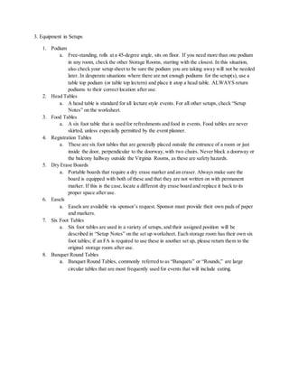 3. Equipment in Setups
1. Podium
a. Free-standing, rolls at a 45-degree angle, sits on floor. If you need more than one podium
in any room, check the other Storage Rooms, starting with the closest. In this situation,
also check your setup sheet to be sure the podium you are taking away will not be needed
later. In desperate situations where there are not enough podiums for the setup(s), use a
table top podium (or table top lectern) and place it atop a head table. ALWAYS return
podiums to their correct location after use.
2. Head Tables
a. A head table is standard for all lecture style events. For all other setups, check “Setup
Notes” on the worksheet.
3. Food Tables
a. A six foot table that is used for refreshments and food in events. Food tables are never
skirted, unless especially permitted by the event planner.
4. Registration Tables
a. These are six foot tables that are generally placed outside the entrance of a room or just
inside the door, perpendicular to the doorway, with two chairs. Never block a doorway or
the balcony hallway outside the Virginia Rooms, as these are safety hazards.
5. Dry Erase Boards
a. Portable boards that require a dry erase marker and an eraser. Always make sure the
board is equipped with both of these and that they are not written on with permanent
marker. If this is the case,locate a different dry erase board and replace it back to its
proper space after use.
6. Easels
a. Easels are available via sponsor’s request. Sponsor must provide their own pads of paper
and markers.
7. Six Foot Tables
a. Six foot tables are used in a variety of setups, and their assigned position will be
described in “Setup Notes” on the set up worksheet. Each storage room has their own six
foot tables; if an FA is required to use these in another set up, please return them to the
original storage room after use.
8. Banquet Round Tables
a. Banquet Round Tables, commonly referred to as “Banquets” or “Rounds,” are large
circular tables that are most frequently used for events that will include eating.
 