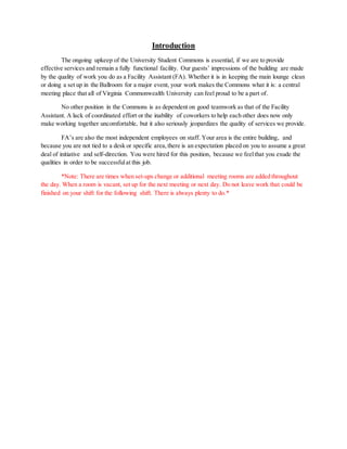 Introduction
The ongoing upkeep of the University Student Commons is essential, if we are to provide
effective services and remain a fully functional facility. Our guests’ impressions of the building are made
by the quality of work you do as a Facility Assistant (FA). Whether it is in keeping the main lounge clean
or doing a set up in the Ballroom for a major event, your work makes the Commons what it is: a central
meeting place that all of Virginia Commonwealth University can feel proud to be a part of.
No other position in the Commons is as dependent on good teamwork as that of the Facility
Assistant. A lack of coordinated effort or the inability of coworkers to help each other does now only
make working together uncomfortable, but it also seriously jeopardizes the quality of services we provide.
FA’s are also the most independent employees on staff. Your area is the entire building, and
because you are not tied to a desk or specific area,there is an expectation placed on you to assume a great
deal of initiative and self-direction. You were hired for this position, because we feelthat you exude the
qualities in order to be successfulat this job.
*Note: There are times when set-ups change or additional meeting rooms are added throughout
the day. When a room is vacant, set up for the next meeting or next day. Do not leave work that could be
finished on your shift for the following shift. There is always plenty to do.*
 