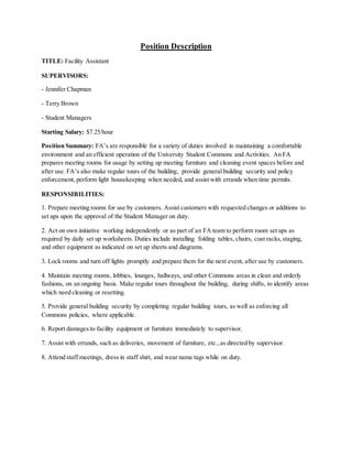 Position Description
TITLE: Facility Assistant
SUPERVISORS:
- Jennifer Chapman
- Terry Brown
- Student Managers
Starting Salary: $7.25/hour
Position Summary: FA’s are responsible for a variety of duties involved in maintaining a comfortable
environment and an efficient operation of the University Student Commons and Activities. An FA
prepares meeting rooms for usage by setting up meeting furniture and cleaning event spaces before and
after use. FA’s also make regular tours of the building, provide general building security and policy
enforcement, perform light housekeeping when needed, and assist with errands when time permits.
RESPONSIBILITIES:
1. Prepare meeting rooms for use by customers. Assist customers with requested changes or additions to
set ups upon the approval of the Student Manager on duty.
2. Act on own initiative working independently or as part of an FA team to perform room set ups as
required by daily set up worksheets. Duties include installing folding tables, chairs, coat racks,staging,
and other equipment as indicated on set up sheets and diagrams.
3. Lock rooms and turn off lights promptly and prepare them for the next event, after use by customers.
4. Maintain meeting rooms, lobbies, lounges, hallways, and other Commons areas in clean and orderly
fashions, on an ongoing basis. Make regular tours throughout the building, during shifts, to identify areas
which need cleaning or resetting.
5. Provide general building security by completing regular building tours, as well as enforcing all
Commons policies, where applicable.
6. Report damages to facility equipment or furniture immediately to supervisor.
7. Assist with errands, such as deliveries, movement of furniture, etc.,as directed by supervisor.
8. Attend staff meetings, dress in staff shirt, and wear name tags while on duty.
 