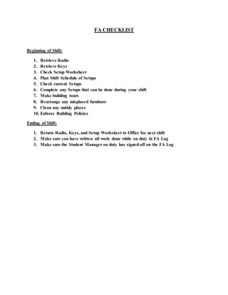 FA CHECKLIST
Beginning of Shift:
1. Retrieve Radio
2. Retrieve Keys
3. Check Setup Worksheet
4. Plan Shift Schedule of Setups
5. Check current Setups
6. Complete any Setups that can be done during your shift
7. Make building tours
8. Rearrange any misplaced furniture
9. Clean any untidy places
10. Enforce Building Policies
Ending of Shift:
1. Return Radio, Keys, and Setup Worksheet to Office for next shift
2. Make sure you have written all work done while on duty in FA Log
3. Make sure the Student Manager on duty has signed off on the FA Log
 