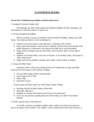 FA EVERYDAY DUTIES
Section One: FA Building Responsibilities and Policy Enforcement
1. Keeping the Commons Looking Good
When planning your shift, include regular tours through the building (all floors, all lounges, and
main hallways) to check the condition of various areas.
2. FA Tours throughout the Building
When not working on set ups, you should be “out and around” the building, making a tour of the
facility. You should pay attention to your surroundings for:
 Customers who need assistance,such as directions to a particular room or office.
 Things which need repairing or may have been vandalized. Call these items to the attention of the
Student Manager,so a maintenance work request can be filled out to correct the problem.
 Things which are missing or may have been stolen, such as furniture, plants, artwork, signs or
equipment.
 Violations of Commons Policy, such as the “no bicycles” or “no smoking” policy. See Section on
“Policy Enforcement”.
 Things which need a custodian’s attention, such as spills or stains on floors or furniture.
3. Lounge and Lobby Checks
About once an hour (when set up schedule permits), FA’s should make a Lounge and Lobby
check for the various lounges in the Commons, including:
 The main lobby lounges (North, Central & South)
 Plaza Lounge on the 2nd
floor
 Salons Lobby
 James River Terrace
In your Lounge and Lobby checks,you will be doing a number of things:
 Removing trash left on tables, furniture and the floor
 Wipe lobby tables down
 Straighten any furniture that has been moved from its correct placement
 If you have any questions regarding placement of the furniture, ask a fellow FA or Student
Manager
4. Facility Assistant Tours- Crime Deterrent
As a Facility Assistant, you should be a highly visible member of our staff as you make your
tours in the lounges of the Commons. Your visibility can be a realdeterrent to crime in the Commons, as
 