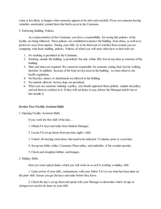 crime is less likely to happen when someone appears to be alert and watchful. If you see someone leaving
valuables unattended, remind them that thefts occur in the Commons.
5. Enforcing Building Policies
As a representative of the Commons, you have a responsibility for seeing that policies of the
facility are being followed. These policies are established to protect the building from abuse, as well as to
protect its users from injuries. During your shift, try to be observant of whether those around you are
complying with basic building policies. Policies of which you will most often have to deal with are:
1. No smoking is permitted in the Commons.
2. Smoking outside the building is permitted, but only within fifty feet of any door or entrance of the
building.
3. Shirt and shoes are required. We cannot be responsible for someone cutting their feet by walking
barefoot. In addition, because of the food service areas in the building, we must observe city
health regulations.
4. No bicycles, skates,or skateboards are allowed in the building.
5. No animals allowed. Service dogs are permitted.
6. When you see someone violating a policy, you should approach them, politely explain the policy,
and ask them to conform to it. If they will not listen to you, inform the Manager and let her or
him handle it.
Section Two: Facility Assistant Shifts
1. Opening Facility Assistant Shifts
If you work the first shift of the day…
1. Obtain FA keys and radio from Student Manager.
2. Locate FA set up sheets from previous night’s shift.
3. Unlock all meeting room doors that need to be unlocked 15 minutes prior to event time.
4. Set up any lobby tables, Commons Plaza tables, and umbrellas, if the weather permits.
5. Check and straighten lobbies and lounges.
2. Midday Shifts
Here are some typical duties which you will work on as an FA working a midday shift:
1. Upon arrival of your shift, communicate with your fellow FA’s to see what has been done on
the prior shift. Ensure you get the keys and radio before they leave.
2. Check the day’s set up sheet and speak with your Manager to determine which set ups or
changeovers need to be done on your shift.
 