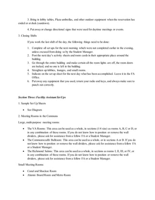 3. Bring in lobby tables, Plaza umbrellas, and other outdoor equipment when the reservation has
ended or at dusk (sundown).
4. Put away or change directional signs that were used for daytime meetings or events.
3. Closing Shifts
If you work the last shift of the day, the following things need to be done:
1. Complete all set ups for the next morning which were not completed earlier in the evening,
unless excused from doing so by the Student Manager.
2. Post the next day’s activity sheets and room cards in their appropriate place around the
building.
3. Go through the entire building and make certain all the room lights are off, the room doors
are locked, and no one is left in the building.
4. Straighten up lobbies, lounges, and small rooms.
5. Indicate on the set up sheet for the next day what has been accomplished. Leave it in the FA
Office.
6. Put away any equipment that you used, return your radio and keys, and always make sure to
punch out correctly.
Section Three: Facility Assistant Set Ups
1. Sample Set Up Sheets
 See Diagram
2. Meeting Rooms in the Commons
Large, multi-purpose meeting rooms:
 The VA Rooms: This area can be used as a whole, in sections (1/4 size) as rooms A, B, C or D, or
in any combination of these rooms. If you do not know how to position or remove the wall
dividers, please ask for assistance from a fellow FA or a Student Manager.
 The Commonwealth Ballroom: This area can be used as a whole, or in sections A or B. If you do
not know how to position or remove the wall dividers, please ask for assistance from a fellow FA
or a Student Manager.
 The Richmond Salons: This area can be used as a whole, in sections as rooms I, II, III, or IV, or
in any combination of these rooms. If you do not know how to position or remove the wall
dividers, please ask for assistance from a fellow FA or a Student Manager.
Small Meeting Rooms:
 Canal and Shockoe Room
 Alumni Board Room and Metro Room
 