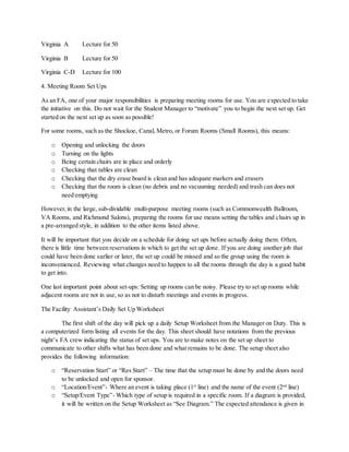 Virginia A Lecture for 50
Virginia B Lecture for 50
Virginia C-D Lecture for 100
4. Meeting Room Set Ups
As an FA, one of your major responsibilities is preparing meeting rooms for use. You are expected to take
the initiative on this. Do not wait for the Student Manager to “motivate” you to begin the next set up. Get
started on the next set up as soon as possible!
For some rooms, such as the Shockoe, Canal, Metro, or Forum Rooms (Small Rooms), this means:
o Opening and unlocking the doors
o Turning on the lights
o Being certain chairs are in place and orderly
o Checking that tables are clean
o Checking that the dry erase board is clean and has adequate markers and erasers
o Checking that the room is clean (no debris and no vacuuming needed) and trash can does not
need emptying
However,in the large, sub-dividable multi-purpose meeting rooms (such as Commonwealth Ballroom,
VA Rooms, and Richmond Salons), preparing the rooms for use means setting the tables and chairs up in
a pre-arranged style, in addition to the other items listed above.
It will be important that you decide on a schedule for doing set ups before actually doing them. Often,
there is little time between reservations in which to get the set up done. If you are doing another job that
could have been done earlier or later, the set up could be missed and so the group using the room is
inconvenienced. Reviewing what changes need to happen to all the rooms through the day is a good habit
to get into.
One last important point about set-ups: Setting up rooms can be noisy. Please try to set up rooms while
adjacent rooms are not in use, so as not to disturb meetings and events in progress.
The Facility Assistant’s Daily Set Up Worksheet
The first shift of the day will pick up a daily Setup Worksheet from the Manager on Duty. This is
a computerized form listing all events for the day. This sheet should have notations from the previous
night’s FA crew indicating the status of set ups. You are to make notes on the set up sheet to
communicate to other shifts what has been done and what remains to be done. The setup sheet also
provides the following information:
o “Reservation Start” or “Res Start” – The time that the setup must be done by and the doors need
to be unlocked and open for sponsor.
o “Location/Event”- Where an event is taking place (1st
line) and the name of the event (2nd
line)
o “Setup/Event Type”- Which type of setup is required in a specific room. If a diagram is provided,
it will be written on the Setup Worksheet as “See Diagram.” The expected attendance is given in
 