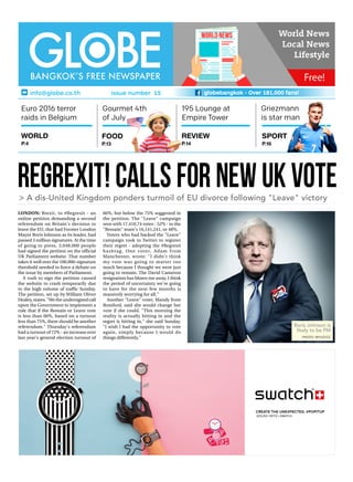 regrexit!callsfornewukvote> A dis-United Kingdom ponders turmoil of EU divorce following "Leave" victory
Boris Johnson is
likely to be PM
PHOTO: WYLIO/CC
LONDON: Brexit, to #Regrexit - an
online petition demanding a second
referendum on Britain's decision to
leave the EU, that had Former London
Mayor Boris Johnson as its leader, had
passed 3 million signatures. At the time
of going to press, 3,048,000 people
had signed the petition on the official
UK Parliament website. That number
takes it well over the 100,000-signature
threshold needed to force a debate on
the issue by members of Parliament.
A rush to sign the petition caused
the website to crash temporarily due
to the high volume of traffic Sunday.
The petition, set up by William Oliver
Healey, states: "We the undersigned call
upon the Government to implement a
rule that if the Remain or Leave vote
is less than 60%, based on a turnout
less than 75%, there should be another
referendum." Thursday's referendum
had a turnout of 72% - an increase over
last year's general election turnout of
66%, but below the 75% suggested in
the petition. The "Leave" campaign
won with 17,410,74 votes - 52% - to the
"Remain" team's 16,141,241, or 48%.
Voters who had backed the "Leave"
campaign took to Twitter to register
their regret - adopting the #Regrexit
hashtag. One voter, Adam from
Manchester, wrote: "I didn't think
my vote was going to matter too
much because I thought we were just
going to remain. The David Cameron
resignation has blown me away. I think
the period of uncertainty we're going
to have for the next few months is
massively worrying for all."
Another "Leave" voter, Mandy from
Romford, said she would change her
vote if she could. "This morning the
reality is actually hitting in and the
regret is hitting in," she said Sunday.
"I wish I had the opportunity to vote
again, simply because I would do
things differently."
195 Lounge at
Empire Tower
Euro 2016 terror
raids in Belgium
SPORT
P.16
REVIEW
P.14
FOOD
P.13
WORLD
P.4
globebangkok - Over 181,000 fans!
Griezmann
is star man
info@globe.co.th issue number 15
Gourmet 4th
of July
st03_16_pop_ooh_jesus_ortiz_pnw101_3-1_e.indd 1 01.06.16 15:03
 