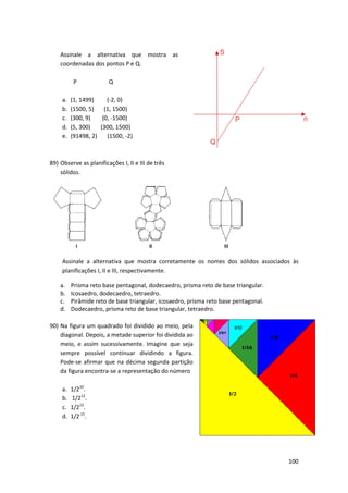 Assinale a alternativa que mostra as
coordenadas dos pontos P e Q.
P
a.
b.
c.
d.
e.

Q

(1, 1499)
(-2, 0)
(1500, 5)
(1, 1500)
(300, 9)
(0, -1500)
1500)
(5, 300)
(300, 1500)
(91498, 2)
(1500, -2)

89) Observe as planificações I, II e III de três
sólidos.

Assinale a alternativa que mostra corretamente os nomes dos sólidos associados às
planificações I, II e III, respectivamente.
a.
b.
c.
d.

Prisma reto base pentagonal, dodecaedro, prisma reto de base triangular.
Icosaedro, dodecaedro, tetraedro.
Pirâmide reto de base triangular, icosaedro, prisma reto base pentagonal.
Dodecaedro, prisma reto de base triangular, tetraedro.

90) Na figura um quadrado foi divid
dividido ao meio, pela
diagonal. Depois, a metade superior foi dividida ao
meio, e assim sucessivamente. Imagine que seja
sempre possível continuar dividindo a figura.
Pode-se afirmar que na décima segunda partição
se
da figura encontra-se a representação do númer
se
número
a.
b.
c.
d.

1/210.
1/212.
1/213.
1/2.15.

100

 