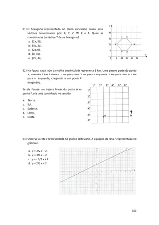 91) O hexágono representado no plano cartesiano possui seus
vértices denominados por: X, Y, Z, W, K e T. Quais as
coordenadas do vértice T desse hexágono?
a. (2a, 3b).
b. (3b, 2a).
c. (2a, 0).
d. (0, 3b).
e. (2b, 3a).

92) Na figura, cada lado da malha quadriculada representa 1 km. Uma pessoa parte do ponto
A, caminha 3 km à direita, 1 km para cima, 2 km para a esquerda, 1 km para cima e 1 km
para a esquerda, chegando a um ponto F
imaginário.
Se ela fizesse um trajeto linea do ponto A ao
linear
ponto F, ela teria caminhado no sentido:
a.
b.
c.
d.
e.

Norte.
Sul.
Sudeste.
Leste.
Oeste.

93) Observe a reta r representada no gráfico cartesiano. A equação da reta r representada no
esentada
gráfico é:
a.
b.
c.
d.

y = 3/2 x – 2.
y = 3/4 x – 2.
y = - 3/2 x + 2.
y = 2/3 x + 2.

101

 