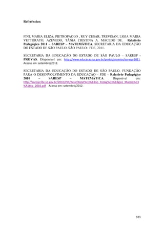 Referências:

FINI, MARIA ELIZA; PIETROPAOLO , RUY CESAR; TREVISAN, LIGIA MARIA
VETTORATO; AZEVEDO, TÂNIA CRISTINA A. MACEDO DE. Relatório
Pedagógico 2011 – SARESP – MATEMÁTICA. SECRETARIA DA EDUCAÇÃO
DO ESTADO DE SÃO PAULO. SÃO PAULO: FDE, 2011.
SECRETARIA DA EDUCAÇÃO DO ESTADO DE SÃO PAULO – SARESP PROVAS. Disponível em: http://www.educacao.sp.gov.br/portal/projetos/saresp-2011.
Acesso em: setembro/2012.

SECRETARIA DA EDUCAÇÃO DO ESTADO DE SÃO PAULO. FUNDAÇÃO
PARA O DESENVOLVIMENTO DA EDUCAÇÃO – FDE – Relatório Pedagógico
2010
–
SARESP
–
MATEMÁTICA.
Disponível
em:
http://saresp.fde.sp.gov.br/2010/Pdf/Relat/Relat%C3%B3rio_Pedag%C3%B3gico_Matem%C3
%A1tica_2010.pdf Acesso em: setembro/2012.

103

 