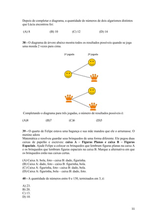 Depois de completar o diagrama, a quantidade de números de dois algarismos distintos
que Lúcia encontrou foi:
(A) 8

(B) 10

(C) 12

(D) 14

38 - O diagrama de árvore abaixo mostra todos os resultados possíveis quando se joga
uma moeda 2 vezes para cima.
1ª jogada

2ª jogada

Completando o diagrama para três jogadas, o número de resultados possíveis é:
(A)8

(B)7

(C)6

(D)5

39 - O quarto de Felipe estava uma bagunça e sua mãe mandou que ele o arrumasse. O
menino adora
Matemática e resolveu guardar seus brinquedos de uma forma diferente. Ele pegou duas
caixas de papelão e escreveu: caixa A – Figuras Planas e caixa B – Figuras
Espaciais. Ajude Felipe a colocar os brinquedos que lembram figuras planas na caixa A
e os brinquedos que lembram figuras espaciais na caixa B. Marque a alternativa em que
os brinquedos estão nas caixas certas.
(A) Caixa A: bola, foto - caixa B: dado, figurinha.
(B) Caixa A: dado, foto - caixa B: figurinha, bola.
(C) Caixa A: figurinha, foto - caixa B: dado, bola.
(D) Caixa A: figurinha, bola – caixa B: dado, foto.
40 - A quantidade de números entre 0 e 130, terminados em 3, é:
A) 23.
B) 20.
C) 13.
D) 10.

11

 
