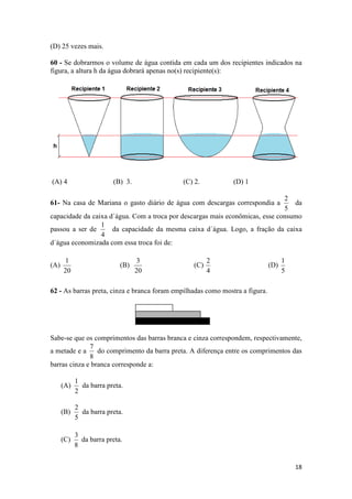 (D) 25 vezes mais.
60 - Se dobrarmos o volume de água contida em cada um dos recipientes indicados na
figura, a altura h da água dobrará apenas no(s) recipiente(s):

(A) 4

(B) 3.

(C) 2.

(D) 1

2
da
5
capacidade da caixa d´água. Com a troca por descargas mais econômicas, esse consumo
1
passou a ser de
da capacidade da mesma caixa d´água. Logo, a fração da caixa
4
d´água economizada com essa troca foi de:

61- Na casa de Mariana o gasto diário de água com descargas correspondia a

(A)

1
20

(B)

3
20

(C)

2
4

(D)

1
5

62 - As barras preta, cinza e branca foram empilhadas como mostra a figura.

Sabe-se que os comprimentos das barras branca e cinza correspondem, respectivamente,
7
a metade e a
do comprimento da barra preta. A diferença entre os comprimentos das
8
barras cinza e branca corresponde a:
(A)

1
da barra preta.
2

(B)

2
da barra preta.
5

(C)

3
da barra preta.
8
18

 