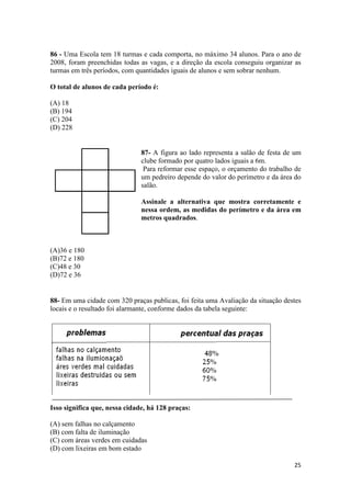 86 - Uma Escola tem 18 turmas e cada comporta, no máximo 34 alunos. Para o ano de
2008, foram preenchidas todas as vagas, e a direção da escola conseguiu organizar as
turmas em três períodos, com quantidades iguais de alunos e sem sobrar nenhum.
O total de alunos de cada período é:
(A) 18
(B) 194
(C) 204
(D) 228

87- A figura ao lado representa a salão de festa de um
clube formado por quatro lados iguais a 6m.
Para reformar esse espaço, o orçamento do trabalho de
um pedreiro depende do valor do perímetro e da área do
salão.
Assinale a alternativa que mostra corretamente e
nessa ordem, as medidas do perímetro e da área em
metros quadrados.

(A)36 e 180
(B)72 e 180
(C)48 e 30
(D)72 e 36

88- Em uma cidade com 320 praças publicas, foi feita uma Avaliação da situação destes
locais e o resultado foi alarmante, conforme dados da tabela seguinte:

Isso significa que, nessa cidade, há 128 praças:
(A) sem falhas no calçamento
(B) com falta de iluminação
(C) com áreas verdes em cuidadas
(D) com lixeiras em bom estado
25

 