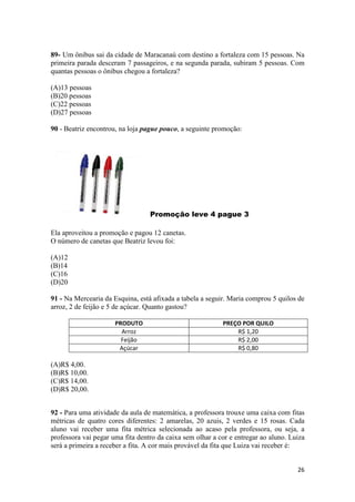 89- Um ônibus sai da cidade de Maracanaú com destino a fortaleza com 15 pessoas. Na
primeira parada desceram 7 passageiros, e na segunda parada, subiram 5 pessoas. Com
quantas pessoas o ônibus chegou a fortaleza?
(A)13 pessoas
(B)20 pessoas
(C)22 pessoas
(D)27 pessoas
90 - Beatriz encontrou, na loja pague pouco, a seguinte promoção:

Promoção leve 4 pague 3
Ela aproveitou a promoção e pagou 12 canetas.
O número de canetas que Beatriz levou foi:
(A)12
(B)14
(C)16
(D)20
91 - Na Mercearia da Esquina, está afixada a tabela a seguir. Maria comprou 5 quilos de
arroz, 2 de feijão e 5 de açúcar. Quanto gastou?
PRODUTO
Arroz
Feijão
Açúcar

PREÇO POR QUILO
R$ 1,20
R$ 2,00
R$ 0,80

(A)R$ 4,00.
(B)R$ 10,00.
(C)R$ 14,00.
(D)R$ 20,00.
92 - Para uma atividade da aula de matemática, a professora trouxe uma caixa com fitas
métricas de quatro cores diferentes: 2 amarelas, 20 azuis, 2 verdes e 15 rosas. Cada
aluno vai receber uma fita métrica selecionada ao acaso pela professora, ou seja, a
professora vai pegar uma fita dentro da caixa sem olhar a cor e entregar ao aluno. Luiza
será a primeira a receber a fita. A cor mais provável da fita que Luiza vai receber é:
26

 