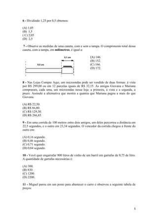 6 - Dividindo 1,25 por 0,5 obtemos:
(A) 1,05
(B) 1,5
( C) 2,05
(D) 2,5
7 - Observe as medidas de uma caneta, com e sem a tampa. O comprimento total dessa
caneta, com a tampa, em milímetros, é igual a:
5,1 cm

9,5 cm

(A) 146.
(B) 152.
(C) 166.
(D) 172.

8 - Nas Lojas Compre Aqui, um microondas pode ser vendido de duas formas: à vista
por R$ 299,00 ou em 12 parcelas iguais de R$ 32,15. As amigas Giovana e Mariana
compraram, cada uma, um microondas nessa loja: a primeira, à vista e a segunda, a
prazo. Assinale a alternativa que mostra a quantia que Mariana pagou a mais do que
Giovana.
(A) R$ 22,50.
(B) R$ 86,80.
(C) R$ 129,30.
(D) R$ 266,85.
9 - Em uma corrida de 100 metros entre dois amigos, um deles percorreu a distância em
22,5 segundos, e o outro em 23,34 segundos. O vencedor da corrida chegou à frente do
outro em:
(A) 0,16 segundo.
(B) 0,46 segundo.
(C) 0,71 segundo.
(D) 0,84 segundo.
10 - Vovô quer engarrafar 900 litros de vinho de um barril em garrafas de 0,75 de litro.
A quantidade de garrafas necessárias é:
(A) 300.
(B) 830.
(C) 1200.
(D) 2200.
11 - Miguel parou em um posto para abastecer o carro e observou a seguinte tabela de
preços:

3

 