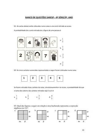 BANCO DE QUESTÕES SARESP – 8ª SÉRIE/9º. ANO

01- As cartas abaixo serão colocadas numa caixa e uma será retirada ao acaso.
A probabilidade de a carta retirada ter a figura de uma pessoa é

a.

1
3

b.

1
4

c.

2
3

d.

2
5

02- As cinco cartelas numeradas representadas a seguir foram colocadas numa caixa.

1

2

3

4

5

Se forem retiradas duas cartelas da caixa, simultaneamente e ao acaso, a probabilidade de que
a soma dos valores das cartelas retiradas seja 5 ou 6 é
a.

1
5

b.

2
5

c.

3
5

d.

4
5

03- Qual das figuras a seguir em relação à área hachurada representa a expressão
algébrica (m+2)²?
a.
b.
c.
d.

33

 
