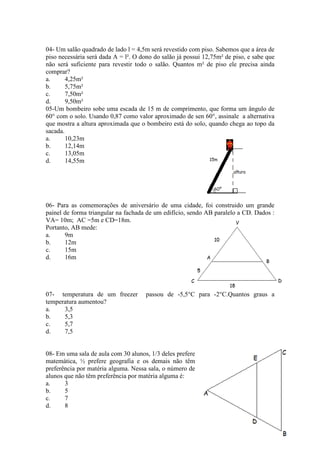04- Um salão quadrado de lado l = 4,5m será revestido com piso. Sabemos que a área de
piso necessária será dada A = l². O dono do salão já possui 12,75m² de piso, e sabe que
não será suficiente para revestir todo o salão. Quantos m² de piso ele precisa ainda
comprar?
a.
4,25m²
b.
5,75m²
c.
7,50m²
d.
9,50m²
05-Um bombeiro sobe uma escada de 15 m de comprimento, que forma um ângulo de
60° com o solo. Usando 0,87 como valor aproximado de sen 60°, assinale a alternativa
que mostra a altura aproximada que o bombeiro está do solo, quando chega ao topo da
sacada.
a.
10,23m
b.
12,14m
c.
13,05m
d.
14,55m

06- Para as comemorações de aniversário de uma cidade, foi construido um grande
painel de forma triangular na fachada de um edifício, sendo AB paralelo a CD. Dados :
VA= 10m; AC =5m e CD=18m.
Portanto, AB mede:
a.
9m
b.
12m
c.
15m
d.
16m

07- temperatura de um freezer
temperatura aumentou?
a.
3,5
b.
5,3
c.
5,7
d.
7,5

passou de -5,5°C para -2°C.Quantos graus a

08- Em uma sala de aula com 30 alunos, 1/3 deles prefere
matemática, ½ prefere geografia e os demais não têm
preferência por matéria alguma. Nessa sala, o número de
alunos que não têm preferência por matéria alguma é:
a.
3
b.
5
c.
7
d.
8
34

 