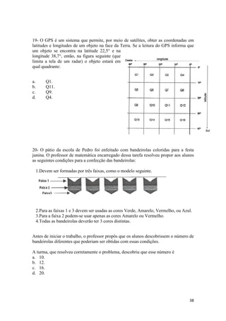 19- O GPS é um sistema que permite, por meio de satélites, obter as coordenadas em
latitudes e longitudes de um objeto na face da Terra. Se a leitura do GPS informa que
um objeto se encontra na latitude 22,5° e na
longitude 38,7°, então, na figura seguinte (que
limita a tela de um radar) o objeto estará em
qual quadrante:
a.
b.
c.
d.

Q1.
Q11.
Q9.
Q4.

20- O pátio da escola de Pedro foi enfeitado com bandeirolas coloridas para a festa
junina. O professor de matemática encarregado dessa tarefa resolveu propor aos alunos
as seguintes condições para a confecção das bandeirolas:
1.Devem ser formadas por três faixas, como o modelo seguinte.

2.Para as faixas 1 e 3 devem ser usadas as cores Verde, Amarelo, Vermelho, ou Azul.
3.Para a faixa 2 podem-se usar apenas as cores Amarelo ou Vermelho.
4.Todas as bandeirolas deverão ter 3 cores distintas.
Antes de iniciar o trabalho, o professor propôs que os alunos descobrissem o número de
bandeirolas diferentes que poderiam ser obtidas com essas condições.
A turma, que resolveu corretamente o problema, descobriu que esse número é
a. 10.
b. 12.
c. 16.
d. 20.

38

 