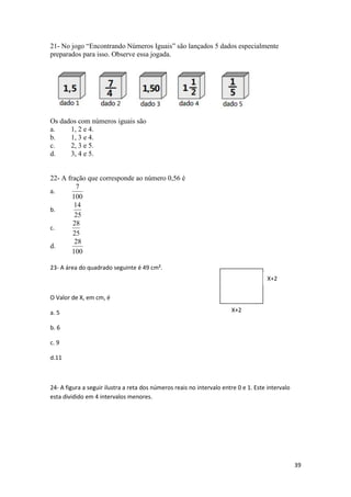 21- No jogo “Encontrando Números Iguais” são lançados 5 dados especialmente
preparados para isso. Observe essa jogada.

Os dados com números iguais são
a.
1, 2 e 4.
b.
1, 3 e 4.
c.
2, 3 e 5.
d.
3, 4 e 5.

22- A fração que corresponde ao número 0,56 é
7
a.
100
14
b.
25
28
c.
25
28
d.
100
23- A área do quadrado seguinte é 49 cm².
X+2
O Valor de X, em cm, é
a. 5

X+2

b. 6
c. 9
d.11

24- A figura a seguir ilustra a reta dos números reais no intervalo entre 0 e 1. Este intervalo
esta dividido em 4 intervalos menores.

39

 