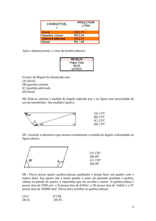 Após o abastecimento, o visor da bomba indicava:

O carro de Miguel foi abastecido com
(A) álcool.
(B) gasolina comum.
(C) gasolina aditivada.
(D) diesel.
12- Pode-se calcular a medida do ângulo indicado por x na figura sem necessidade de
uso do transferidor. Sua medida é igual a:

(A) 115º.
(B) 125º.
(C) 125º.
(D) 135º.
13 - Assinale a alternativa que mostra corretamente a medida do ângulo α desenhado na
figura abaixo:

(A) 120º
(B) 60º
(C) 150º
(D) 90º
14 - Flávia possui quatro quebra-cabeças quadrados e deseja fazer um quadro com o
menor deles. Seu quarto não é muito grande e como ela pretende pendurar o quebracabeça na parede do quarto, é importante que ela escolha o menor. O quebra-cabeça I
possui área de 2500 cm², o II possui área de 0,09m², o III possui área de 16dm2 e o IV
possui área de 360000 mm². Flávia deve escolher os quebra-cabeças:
(A) I.
(B) II.

(C) III.
(D) IV.
4

 